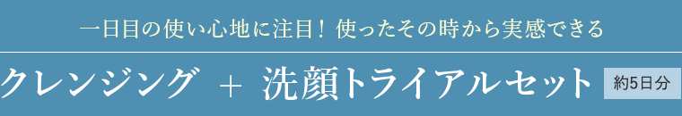 一日目の使い心地に注目！使ったその時から実感できる クレンジング + 洗顔トライアルセット 約5日分