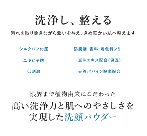 洗浄し、整える 汚れを取り除きながら潤いを与え、きめ細かい肌へ整えます 限界まで植物由来にこだわった 高い洗浄力と肌へのやさしさを 実現した洗顔パウダー