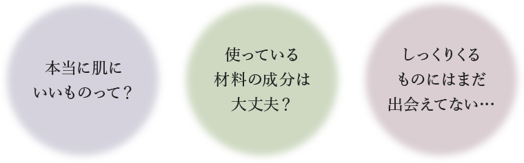 本当に肌に いいものって？ 使っている 材料の成分は 大丈夫？ しっくりくる ものにはまだ 出会えてない…