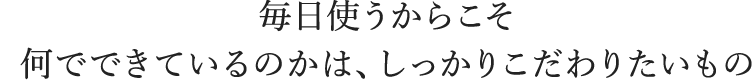 毎日使うからこそ何でできているのかは、しっかりこだわりたいもの