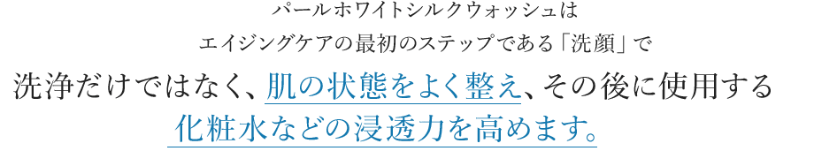 パールホワイトシルクウォッシュはエイジングケアの最初のステップである「洗顔」で洗浄だけではなく、肌の状態をよく整え、その後に使用する化粧水などの浸透力を高めます。