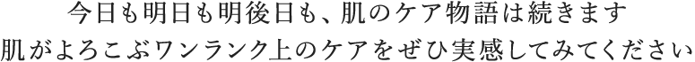 今日も明日も明後日も、肌のケア物語は続きます 肌がよろこぶワンランク上のケアをぜひ実感してみてください